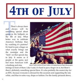 4th of July
There’s always been
and always will be
something special about
going to the ballpark on
the 4th of July. What
better way to celebrate
America's birthday than
by watching it's pastime?
It's hard to put a ﬁnger on
what exactly brings out
the nostalgia and the
“feels" on that special day
in July. It seems as if
people at the game, just
feel more American with
a footlong and nine
T
Above: Family continues 20 year tradition of bringing American ﬂag to Braves game.
there’s deﬁnitely something special there. It's also probably the easiest day for
an RTC, because everyone is dressed for the occasion and supporting the red,
white, and blue in some way, shape or fashion. For the family pictured above,
14
innings in front of them. Like I said, it's hard to put a ﬁnger on it, but there’s
 