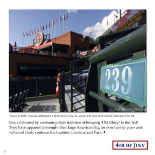 they celebrated by continuing their tradition of bringing "Old Glory" to the Ted!
They have apparently brought their large American ﬂag for over twenty years and
will most likely continue the tradition into SunTrust Park.
Above: In 2015, America celebrated it’s 239th anniversary. So, section 239 leant itself to being captured on the 4th.
4th of July
15
 