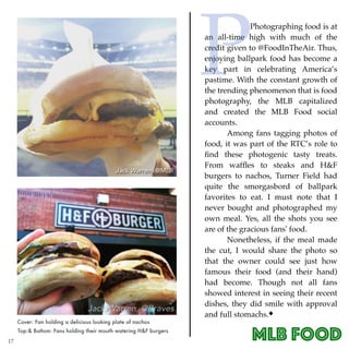 MLB Food
Photographing food is at
an all-time high with much of the
credit given to @FoodInTheAir. Thus,
enjoying ballpark food has become a
key part in celebrating America’s
pastime. With the constant growth of
the trending phenomenon that is food
photography, the MLB capitalized
and created the MLB Food social
accounts.
Among fans tagging photos of
food, it was part of the RTC’s role to
ﬁnd these photogenic tasty treats.
From wafﬂes to steaks and H&F
burgers to nachos, Turner Field had
quite the smorgasbord of ballpark
favorites to eat. I must note that I
never bought and photographed my
own meal. Yes, all the shots you see
are of the gracious fans’ food.
Nonetheless, if the meal made
the cut, I would share the photo so
that the owner could see just how
famous their food (and their hand)
had become. Though not all fans
showed interest in seeing their recent
dishes, they did smile with approval
and full stomachs.
Top:& Bottom: Fans holding their mouth watering H&F burgers
Cover: Fan holding a delicious looking plate of nachos
17
P
 
