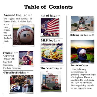 Around the Ted
The sights and sounds of
Turner Field. A closer look
at the
variety
of cont-
ent
around
the ball-
park.
Freddie!
Capturing
Braves’ All-
Star ﬁrst
baseman,
@YourBoySwish
4th of Julypg. 3
pg. 10
Table of Contents
pg. 14
pg. 16MLB Food
Freddie Freeman. The Visitors pg. 18
Holding the Past pg. 22
Portfolio Cover
I tried to be very
inconspicuous in
grabbing the perfect angle
of this photo. Then the
fan started to walk away
and I got his attention.
After explaining my role
he was happy to pose.
pg. 12
1
 