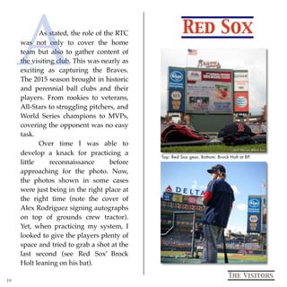 Red Sox
The Visitors
As stated, the role of the RTC
was not only to cover the home
team but also to gather content of
the visiting club. This was nearly as
exciting as capturing the Braves.
The 2015 season brought in historic
and perennial ball clubs and their
players. From rookies to veterans,
All-Stars to struggling pitchers, and
World Series champions to MVPs,
covering the opponent was no easy
task.
Over time I was able to
develop a knack for practicing a
little reconnaissance before
approaching for the photo. Now,
the photos shown in some cases
were just being in the right place at
the right time (note the cover of
Alex Rodriguez signing autographs
on top of grounds crew tractor).
Yet, when practicing my system, I
looked to give the players plenty of
space and tried to grab a shot at the
last second (see Red Sox’ Brock
Holt leaning on his bat).
Top: Red Sox gear, Bottom: Brock Holt at BP.
19
A
 