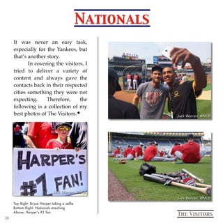 Nationals
Top Right: Bryce Harper taking a selﬁe
Bottom Right: Nationals streching
Above: Harper’s #1 fan
The Visitors
It was never an easy task,
especially for the Yankees, but
that’s another story.
In covering the visitors, I
tried to deliver a variety of
content and always gave the
contacts back in their respected
cities something they were not
expecting. Therefore, the
following is a collection of my
best photos of The Visitors.
20
 