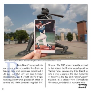 R HTP
Real-Time Correspondents
are given a lot of creative freedom, as
long as their shot sheets are completed. I
do not feel that my job ever became
monotonous, but I would like to begin
focusing on my own projects in order to
further add to the content I supplied the
Braves. The 2015 season was the second
to last season the Braves would spend in
Turner Field. Considering this, I tried to
ﬁnd a way to capture the ﬁnal moments
of history at the Ted and Fulton County
Stadium in a unique way. Throughout
the season, social media accounts were
Above: Historic photo of Hank Aaron breaking Babe Ruth’s unbreakable home run record.
23
 