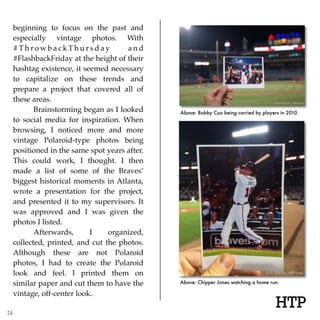 Above: Bobby Cox being carried by players in 2010.
HTP
Above: Chipper Jones watching a home run.
beginning to focus on the past and
especially vintage photos. With
# T h r o w b a c k T h u r s d a y a n d
#FlashbackFriday at the height of their
hashtag existence, it seemed necessary
to capitalize on these trends and
prepare a project that covered all of
these areas.
Brainstorming began as I looked
to social media for inspiration. When
browsing, I noticed more and more
vintage Polaroid-type photos being
positioned in the same spot years after.
This could work, I thought. I then
made a list of some of the Braves’
biggest historical moments in Atlanta,
wrote a presentation for the project,
and presented it to my supervisors. It
was approved and I was given the
photos I listed.
Afterwards, I organized,
collected, printed, and cut the photos.
Although these are not Polaroid
photos, I had to create the Polaroid
look and feel. I printed them on
similar paper and cut them to have the
vintage, off-center look.
24
 