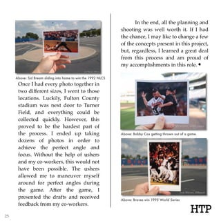 HTP
Once I had every photo together in
two different sizes, I went to those
locations. Luckily, Fulton County
stadium was next door to Turner
Field, and everything could be
collected quickly. However, this
proved to be the hardest part of
the process. I ended up taking
dozens of photos in order to
achieve the perfect angle and
focus. Without the help of ushers
and my co-workers, this would not
have been possible. The ushers
allowed me to maneuver myself
around for perfect angles during
the game. After the game, I
presented the drafts and received
feedback from my co-workers.
In the end, all the planning and
shooting was well worth it. If I had
the chance, I may like to change a few
of the concepts present in this project,
but, regardless, I learned a great deal
from this process and am proud of
my accomplishments in this role.
Above: Sid Bream sliding into home to win the 1992 NLCS
Above: Braves win 1995 World Series
Above: Bobby Cox getting thrown out of a game.
25
 