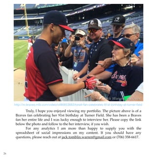 http://m.braves.mlb.com/video/v480853683/toratl-fan-celebrates-91st-birthday-at-turner-ﬁeld
26
Truly, I hope you enjoyed viewing my portfolio. The picture above is of a
Braves fan celebrating her 91st birthday at Turner Field. She has been a Braves
fan her entire life and I was lucky enough to interview her. Please copy the link
below the photo and follow to the her interview, if you wish.
For any analytics I am more than happy to supply you with the
spreadsheet of social impressions on my content. If you should have any
questions, please reach out at jack.tomblin.warren@gmail.com or (706) 358-6617.
 