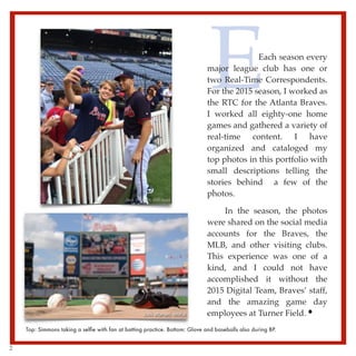 EEach season every
major league club has one or
two Real-Time Correspondents.
For the 2015 season, I worked as
the RTC for the Atlanta Braves.
I worked all eighty-one home
games and gathered a variety of
real-time content. I have
organized and cataloged my
top photos in this portfolio with
small descriptions telling the
stories behind a few of the
photos.
In the season, the photos
were shared on the social media
accounts for the Braves, the
MLB, and other visiting clubs.
This experience was one of a
kind, and I could not have
accomplished it without the
2015 Digital Team, Braves’ staff,
and the amazing game day
employees at Turner Field.
Top: Simmons taking a selﬁe with fan at batting practice. Bottom: Glove and baseballs also during BP.
2
 