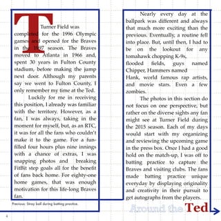 TedAround the
TTurner Field was
completed for the 1996 Olympic
games and opened for the Braves
in the 1997 season. The Braves
moved to Atlanta in 1966 and,
spent 30 years in Fulton County
stadium, before making the jump
next door. Although my parents
say we went to Fulton County, I
only remember my time at the Ted.
Luckily for me in receiving
this position, I already was familiar
with the territory. However, as a
fan, I was always, taking in the
moment for myself, but, as an RTC,
it was for all the fans who couldn’t
make it to the game. For a fun-
ﬁlled four hours plus nine innings
with a chance of extras, I was
snapping photos and breaking
FitBit step goals all for the beneﬁt
of fans back home. For eighty-one
home games, that was enough
motivation for this life-long Braves
fan.
Nearly every day at the
ballpark was different and always
that much more exciting than the
previous. Eventually, a routine fell
into place. But, until then, I had to
be on the lookout for any
tomahawk chopping K-9s,
ﬂooded ﬁelds, guys named
Chipper, Hammers named
Hank, world famous rap artists,
and movie stars. Even a few
zombies.
The photos in this section do
not focus on one perspective, but
rather on the diverse sights any fan
might see at Turner Field during
the 2015 season. Each of my days
would start with my organizing
and reviewing the upcoming game
in the press box. Once I had a good
hold on the match-up, I was off to
batting practice to capture the
Braves and visiting clubs. The fans
made batting practice unique
everyday by displaying originality
and creativity in their pursuit to
get autographs from the players.
Previous: Stray ball during batting practice.
4
 