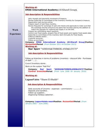 Work
Experience
Working at:
EMAK International Academy (Al-Kharafi Group)
Job description  Responsibilities
daily receipts and payments movement of treasury.
Review Subscribe to committees of the inventory monthly for Company's treasury.
Registration cash journal entries.
Prepare report of cash flows monthly..
Review Requests for exchange of cash and checks and approvals to make sure that
the exchange and the amount to be spent has not been paid by the addition to
match the requests for material and supply is on the bills.
Prepare tax withholding report quarterly.
Control over fixed assets, prepare files of fixed assets and register fixed assets data.
Subscribe to committees of the inventory Semi-Annually for fixed Assets.
Follow-up collection section .
Customer accounts .
Follow-up purchases .
Company: EMAK International Academy (Al-Kharafi Group)Position:
AccountantPeriod: (From October 2011 till October 2013)
Working at:
Raa' Sport ADIDASTIMBERLANDLEVI’S
Job description  Responsibilities
Follow-up branches in terms of problems (inventory - discount bills - Purchases
of staff - ....) .
Control Inventory stores .
Work on the system Ratl Pro
Company: Raa' Sport ADIDASTIMBERLANDLEVI’SPosition:
Control branchesPeriod: (From June 2006 till January 2010)
Working at:
LagounVaista Sharm El-Shaikh
Job description  Responsibilities
Daily accounts of (income - expenses - commissions - ...........) .
Deposits and transfers .
Follow-up suppliers .
Organizing holidays salesmen .
Company: LagounVaista resortPosition: AccountantPeriod: (From
January 2005 – June 2006)
 