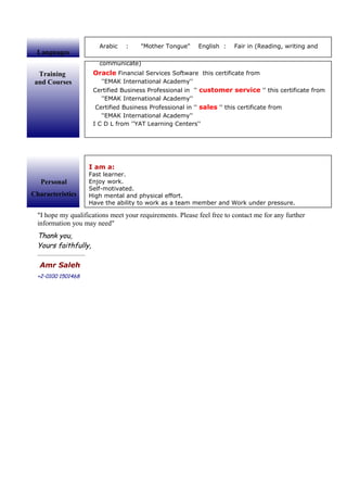 I hope my qualifications meet your requirements. Please feel free to contact me for any further
information you may need
Thank you,
Yours faithfully,
…………………………
Amr Saleh
+2-0100 1501468
Training
and Courses
Oracle Financial Services Software this certificate from
''EMAK International Academy''
Certified Business Professional in '' customer service '' this certificate from
''EMAK International Academy''
Certified Business Professional in '' sales '' this certificate from
''EMAK International Academy''
I C D L from ''YAT Learning Centers''
Languages
Arabic : Mother Tongue English : Fair in (Reading, writing and
communicate)
Personal
Characteristics
I am a:
Fast learner.
Enjoy work.
Self-motivated.
High mental and physical effort.
Have the ability to work as a team member and Work under pressure.
 