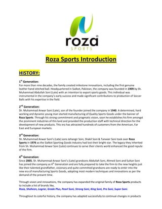 Roza Sports Introduction
HISTORY:
1st
Generation:
For more than nine decades, the family created milestone innovations, including the first genuine
leather hand stitched ball. Headquartered in Sialkot, Pakistan, the company was founded in 1909 by Sh.
Muhammad Abdullah Soni (Late) with an intention to export sports goods. This individual was
instrumental in the company’s early success and made significant contributions to production of Soccer
Balls with his expertise in the field.
2nd
Generation:
Sh. Muhammad Anwar Soni (Late), son of the founder joined the company in 1940. A determined, hard
working and dynamic young man started manufacturing of Quality Sports Goods under the banner of
Roza Sports. Through his strong commitment and pragmatic vision, soon he establishes his firm amongst
the prominent industries of this land and provided the production staff with technical direction for the
development of new products. This era has attracted hundreds of customers from the American, Far
East and European markets.
3rd
Generation:
Sh. Muhammad Anwar Soni’s (Late) sons Jehangir Soni, Shakil Soni & Tanveer Soni took over Roza
Sports in 1976 as the Sialkot Sporting Goods industry had lost their bright star. The legacy they inherited
from Sh. Muhammad Anwar Soni (Late) continues to serve their clients world enhanced the good repute
of the firm.
4th
Generation:
Since 2005, Sh. Muhammad Anwar Soni’s (Late) grandsons Abdullah Soni, Ahmed Soni and Sultan Soni
has joined the company as 4th
Generation and are fully prepared to take the firm to the new heights just
like their talented grandfather, visionary and quite committed grandsons are ready to enter into the
new era of manufacturing Sports Goods, adopting most modern techniques and innovations as per the
demand of the present time.
Through vision and innovations, the company has expanded the original family of Roza Sports products
to include a list of brands like,
Roza, Shaheen, Lograr, Grade Plus, Pearl Soni, Strong Soni, King Soni, Pro Soni, Super Soni.
Throughout its colorful history, the company has adapted successfully to continual changes in products
 