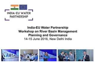 India-EU Water Partnership
Workshop on River Basin Management
Planning and Governance
14-15 June 2016, New Delhi India
 