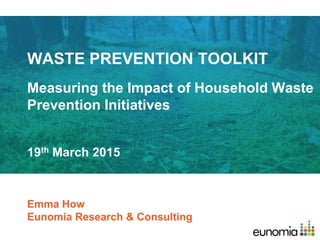 WASTE PREVENTION TOOLKIT
Measuring the Impact of Household Waste
Prevention Initiatives
Emma How
Eunomia Research & Consulting
19th March 2015
 