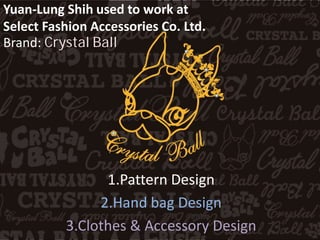 Yuan-Lung Shih used to work at
Select Fashion Accessories Co. Ltd.
Brand: Crystal Ball
1.Pattern Design
2.Hand bag Design
3.Clothes & Accessory Design
 