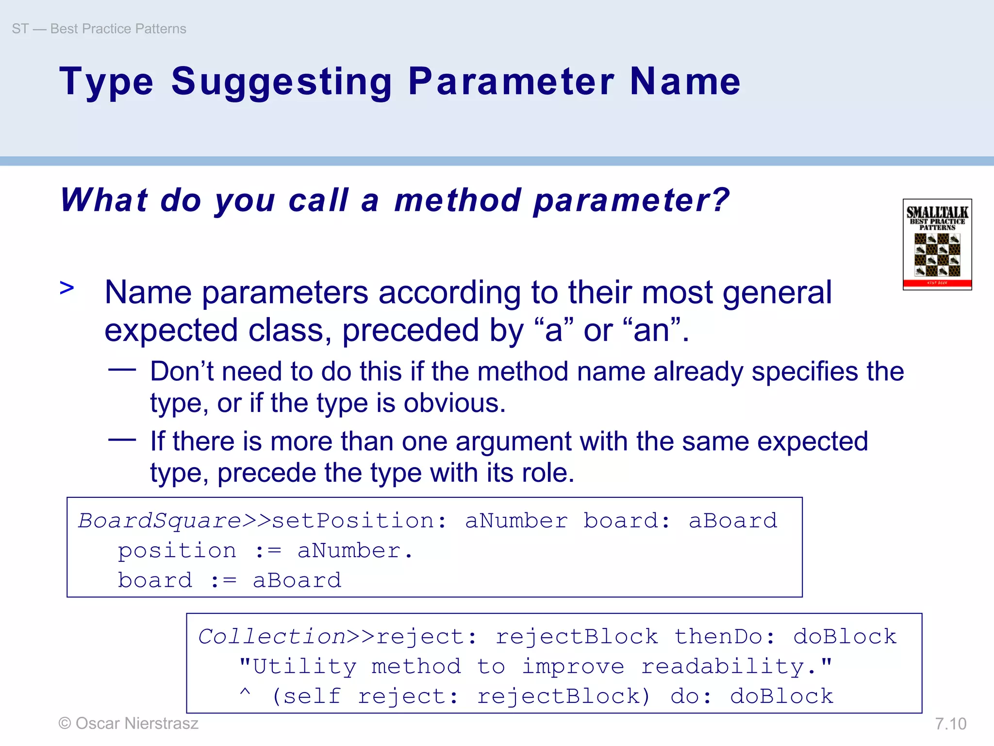 © Oscar Nierstrasz
ST — Best Practice Patterns
7.10
Type Suggesting Parameter Name
What do you call a method parameter?
> Name parameters according to their most general
expected class, preceded by “a” or “an”.
— Don’t need to do this if the method name already specifies the
type, or if the type is obvious.
— If there is more than one argument with the same expected
type, precede the type with its role.
BoardSquare>>setPosition: aNumber board: aBoard
position := aNumber.
board := aBoard
Collection>>reject: rejectBlock thenDo: doBlock
"Utility method to improve readability."
^ (self reject: rejectBlock) do: doBlock
 
