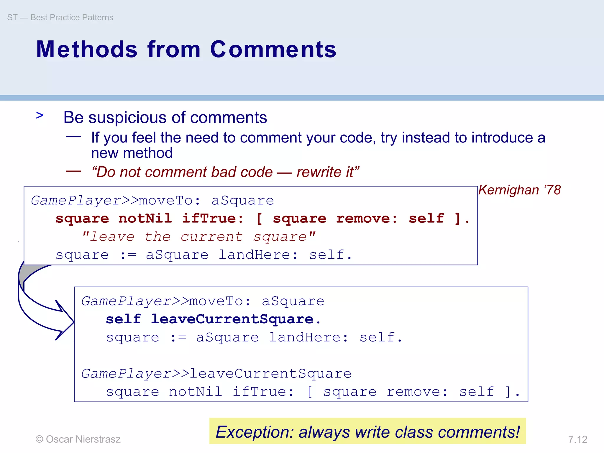 © Oscar Nierstrasz
ST — Best Practice Patterns
7.12
Methods from Comments
> Be suspicious of comments
— If you feel the need to comment your code, try instead to introduce a
new method
— “Do not comment bad code — rewrite it”
– Kernighan ’78
GamePlayer>>moveTo: aSquare
square notNil ifTrue: [ square remove: self ].
"leave the current square"
square := aSquare landHere: self.
GamePlayer>>moveTo: aSquare
self leaveCurrentSquare.
square := aSquare landHere: self.
GamePlayer>>leaveCurrentSquare
square notNil ifTrue: [ square remove: self ].
Exception: always write class comments!
 