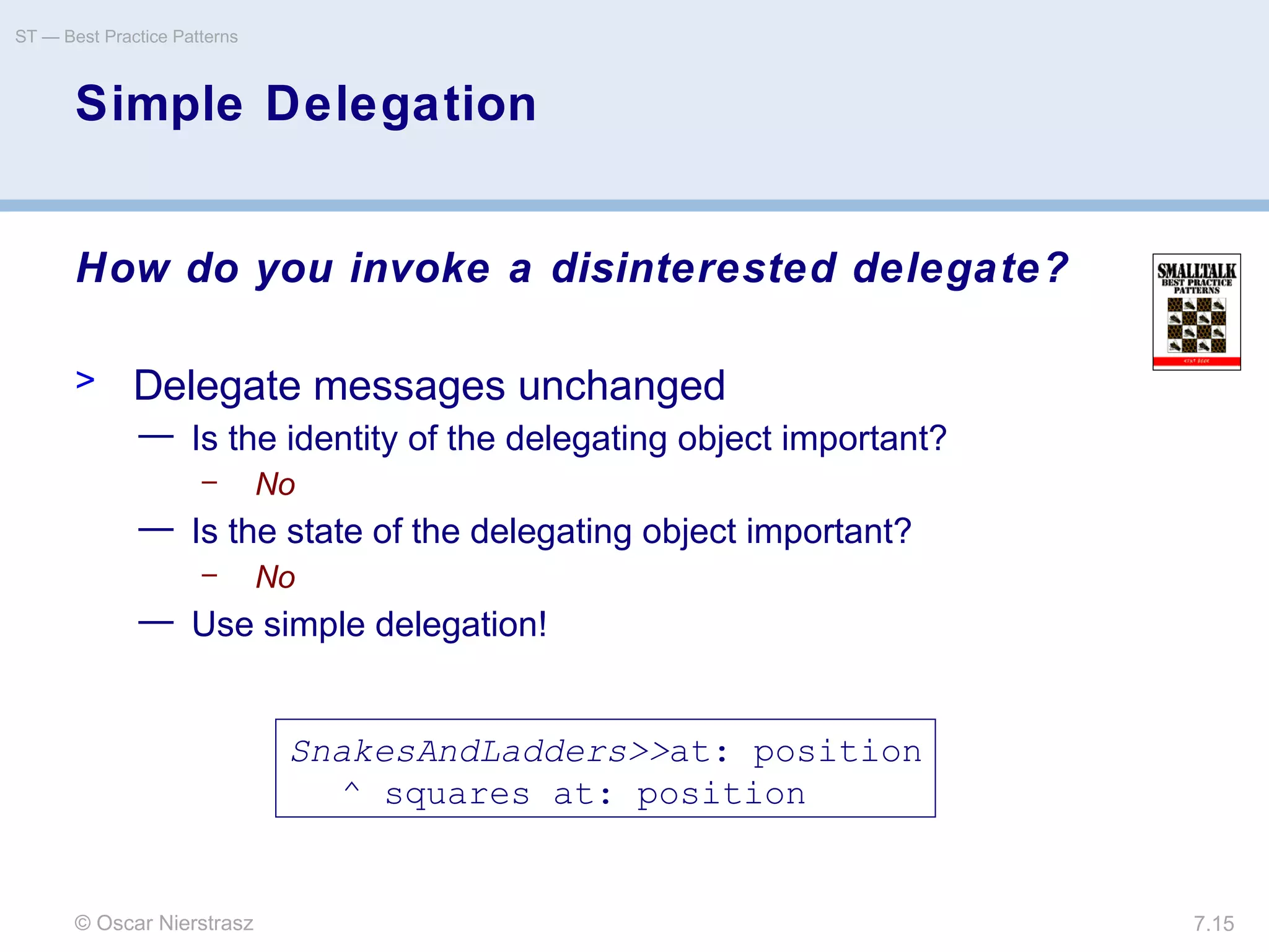 © Oscar Nierstrasz
ST — Best Practice Patterns
7.15
Simple Delegation
How do you invoke a disinterested delegate?
> Delegate messages unchanged
— Is the identity of the delegating object important?
– No
— Is the state of the delegating object important?
– No
— Use simple delegation!
SnakesAndLadders>>at: position
^ squares at: position
 