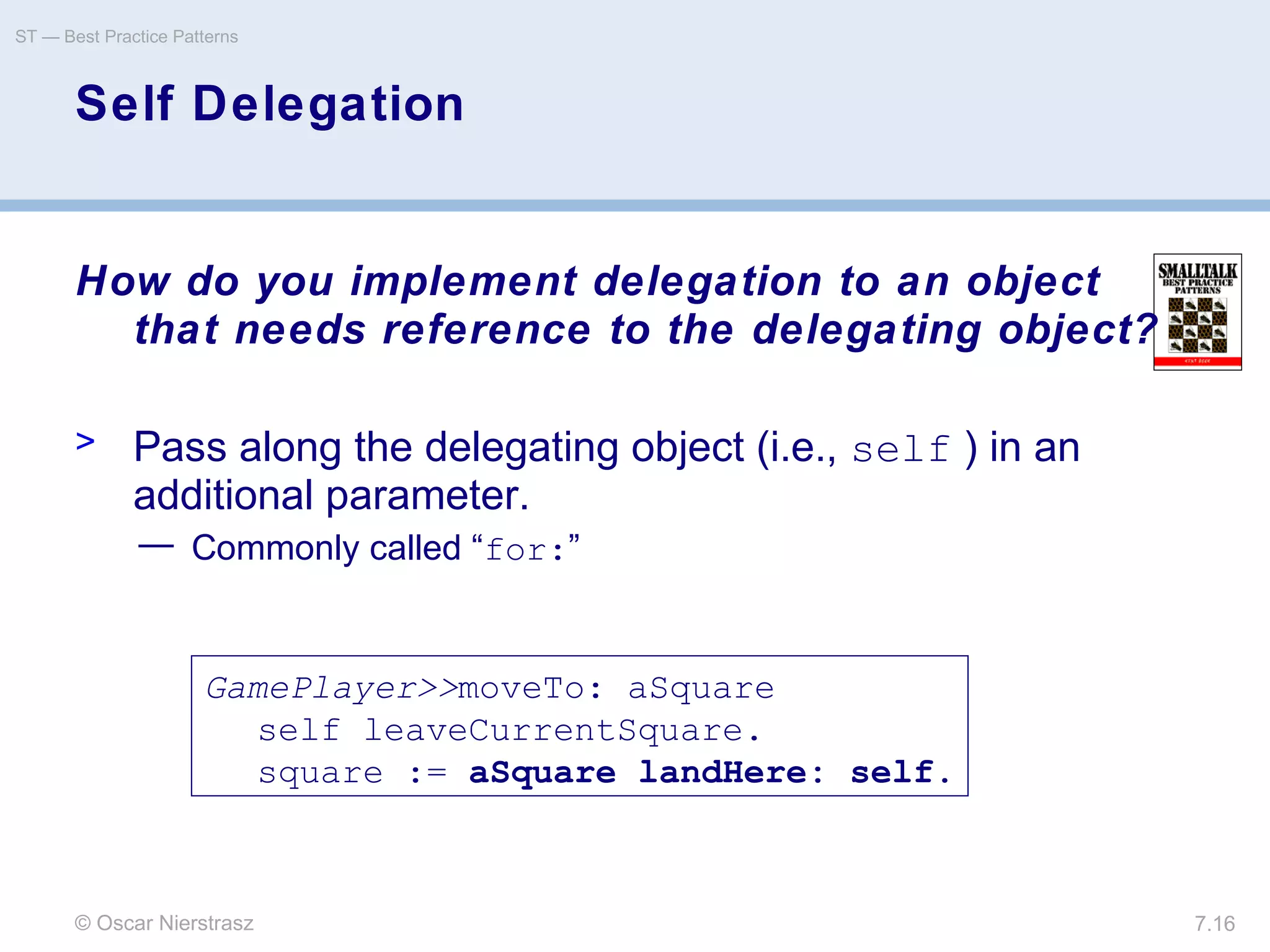 © Oscar Nierstrasz
ST — Best Practice Patterns
7.16
Self Delegation
How do you implement delegation to an object
that needs reference to the delegating object?
> Pass along the delegating object (i.e., self ) in an
additional parameter.
— Commonly called “for:”
GamePlayer>>moveTo: aSquare
self leaveCurrentSquare.
square := aSquare landHere: self.
 