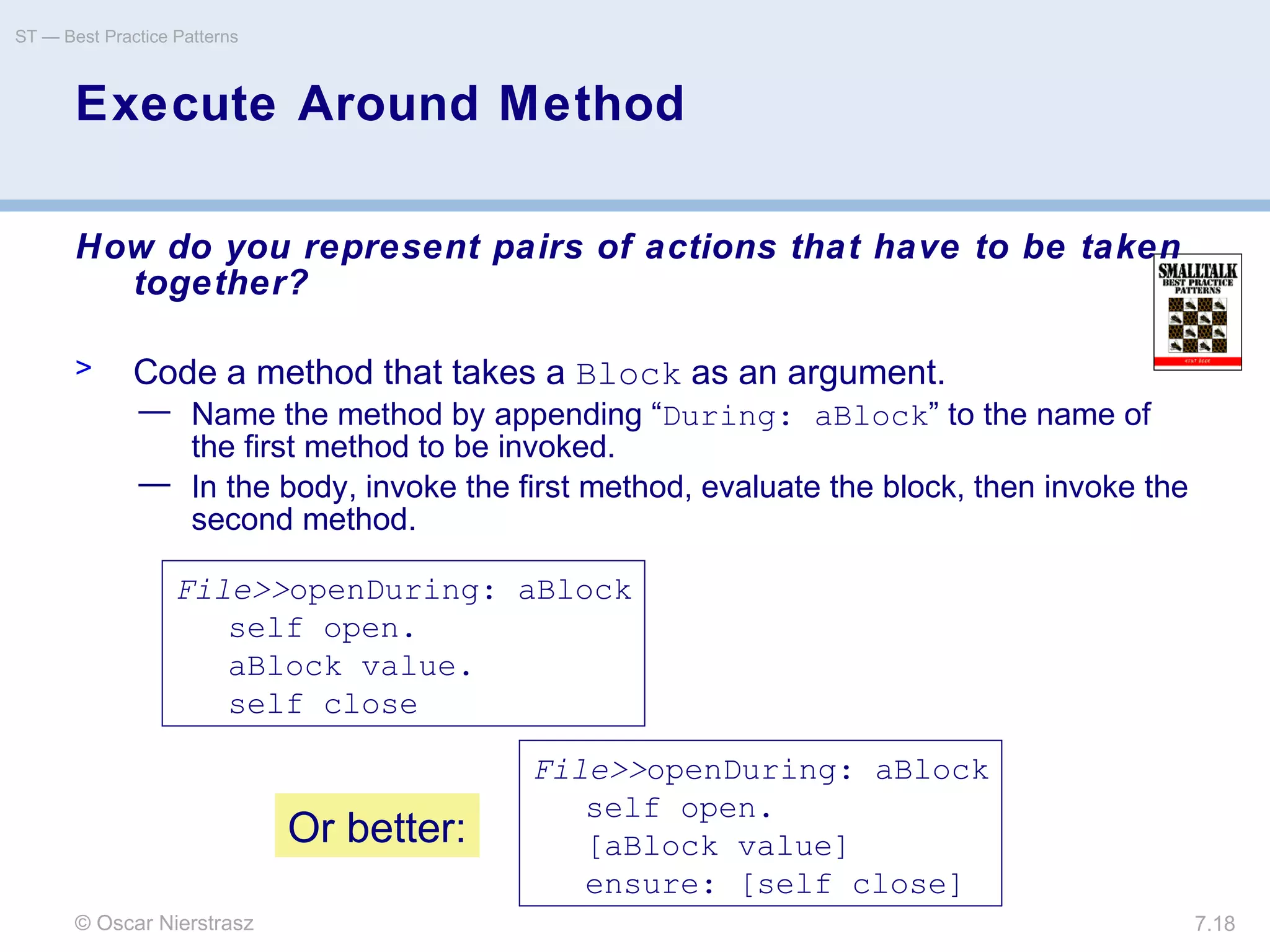 © Oscar Nierstrasz
ST — Best Practice Patterns
7.18
Execute Around Method
How do you represent pairs of actions that have to be taken
together?
> Code a method that takes a Block as an argument.
— Name the method by appending “During: aBlock” to the name of
the first method to be invoked.
— In the body, invoke the first method, evaluate the block, then invoke the
second method.
File>>openDuring: aBlock
self open.
aBlock value.
self close
File>>openDuring: aBlock
self open.
[aBlock value]
ensure: [self close]
Or better:
 