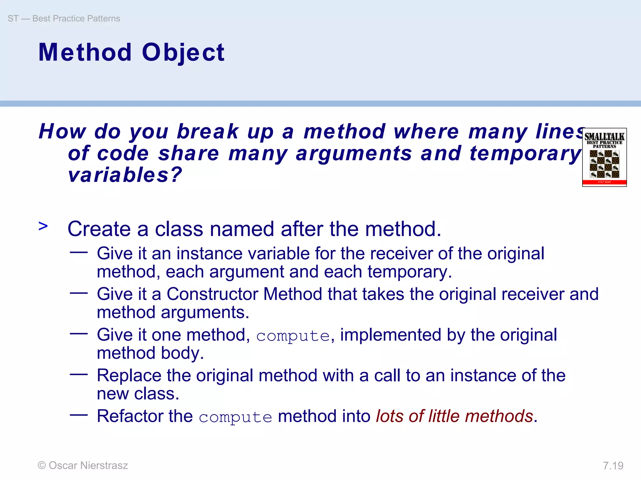 © Oscar Nierstrasz
ST — Best Practice Patterns
7.19
Method Object
How do you break up a method where many lines
of code share many arguments and temporary
variables?
> Create a class named after the method.
— Give it an instance variable for the receiver of the original
method, each argument and each temporary.
— Give it a Constructor Method that takes the original receiver and
method arguments.
— Give it one method, compute, implemented by the original
method body.
— Replace the original method with a call to an instance of the
new class.
— Refactor the compute method into lots of little methods.
 