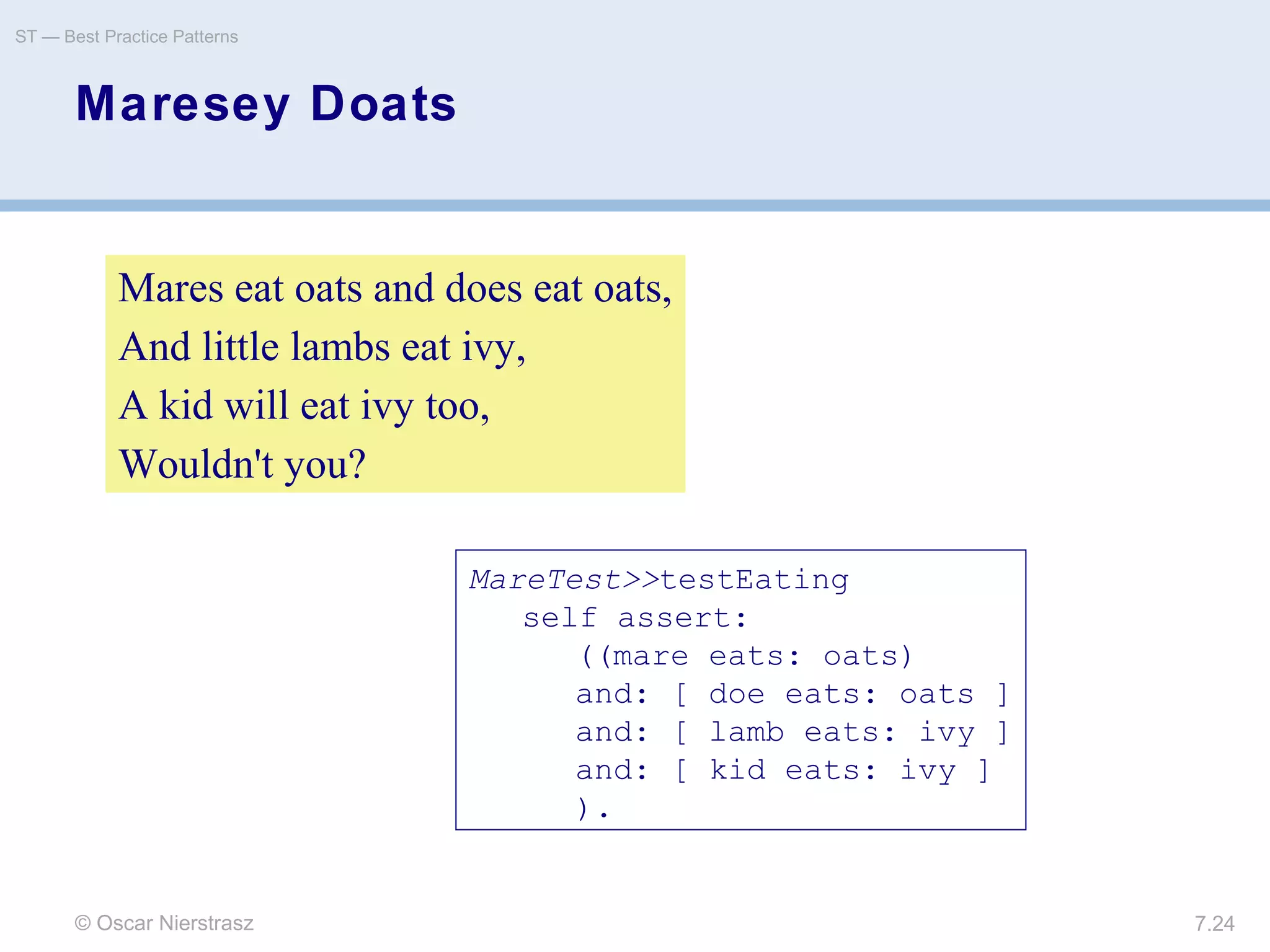 © Oscar Nierstrasz
ST — Best Practice Patterns
7.24
Maresey Doats
Mares eat oats and does eat oats,
And little lambs eat ivy,
A kid will eat ivy too,
Wouldn't you?
MareTest>>testEating
self assert:
((mare eats: oats)
and: [ doe eats: oats ]
and: [ lamb eats: ivy ]
and: [ kid eats: ivy ]
).
 
