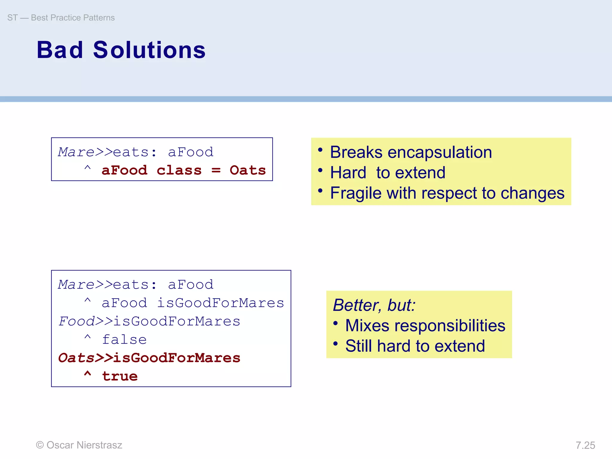 © Oscar Nierstrasz
ST — Best Practice Patterns
7.25
Bad Solutions
Mare>>eats: aFood
^ aFood class = Oats
• Breaks encapsulation
• Hard to extend
• Fragile with respect to changes
Mare>>eats: aFood
^ aFood isGoodForMares
Food>>isGoodForMares
^ false
Oats>>isGoodForMares
^ true
Better, but:
• Mixes responsibilities
• Still hard to extend
 