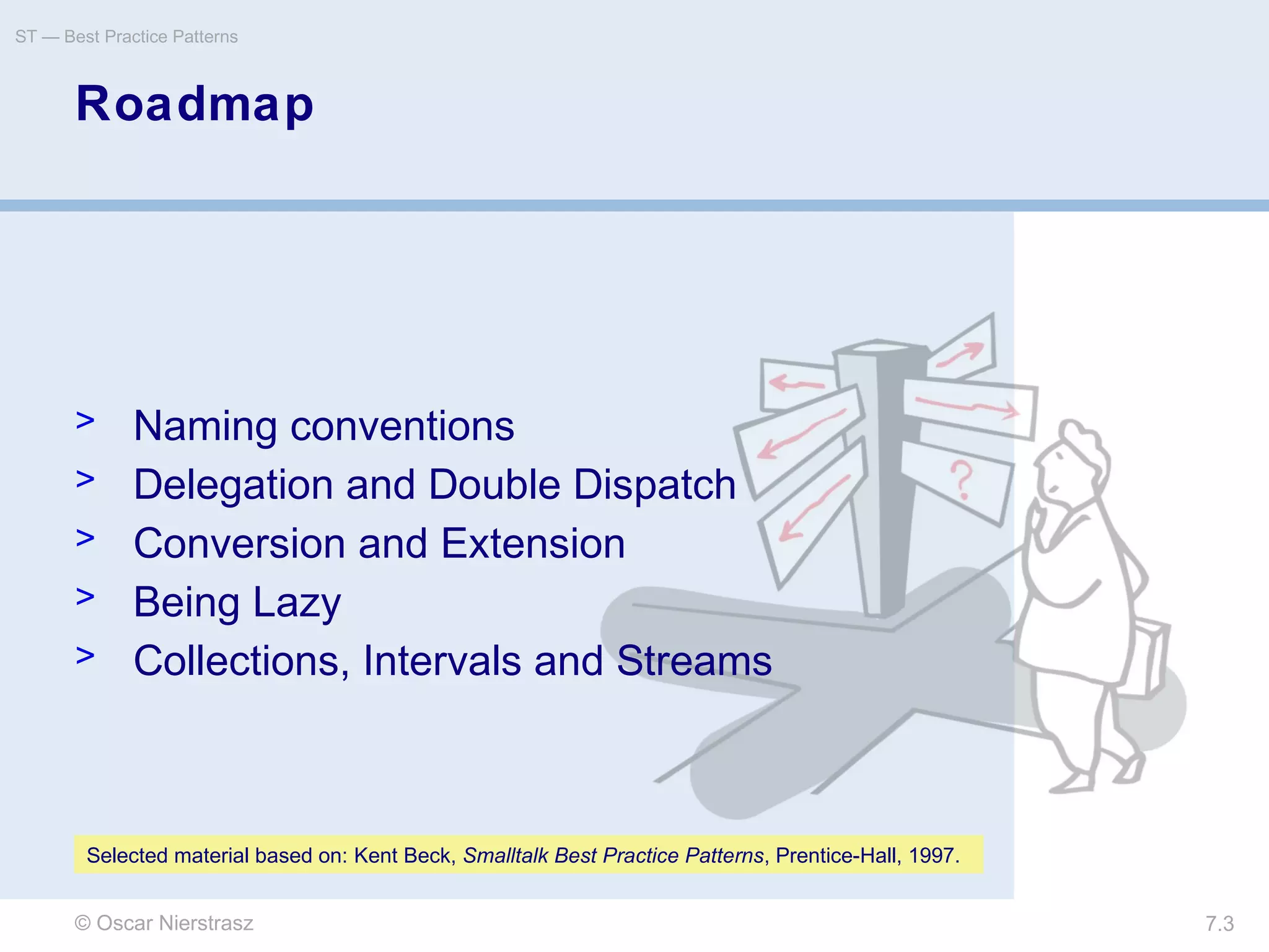 © Oscar Nierstrasz
ST — Best Practice Patterns
7.3
Roadmap
> Naming conventions
> Delegation and Double Dispatch
> Conversion and Extension
> Being Lazy
> Collections, Intervals and Streams
Selected material based on: Kent Beck, Smalltalk Best Practice Patterns, Prentice-Hall, 1997.
 