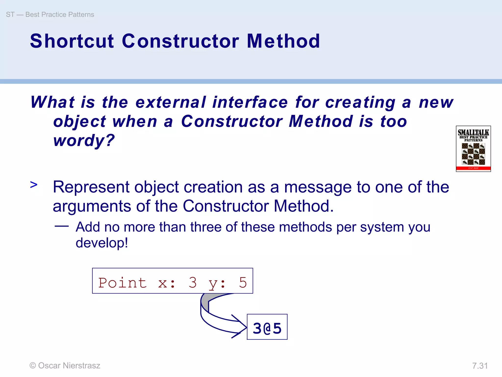 © Oscar Nierstrasz
ST — Best Practice Patterns
7.31
Shortcut Constructor Method
What is the external interface for creating a new
object when a Constructor Method is too
wordy?
> Represent object creation as a message to one of the
arguments of the Constructor Method.
— Add no more than three of these methods per system you
develop!
Point x: 3 y: 5
3@5
 