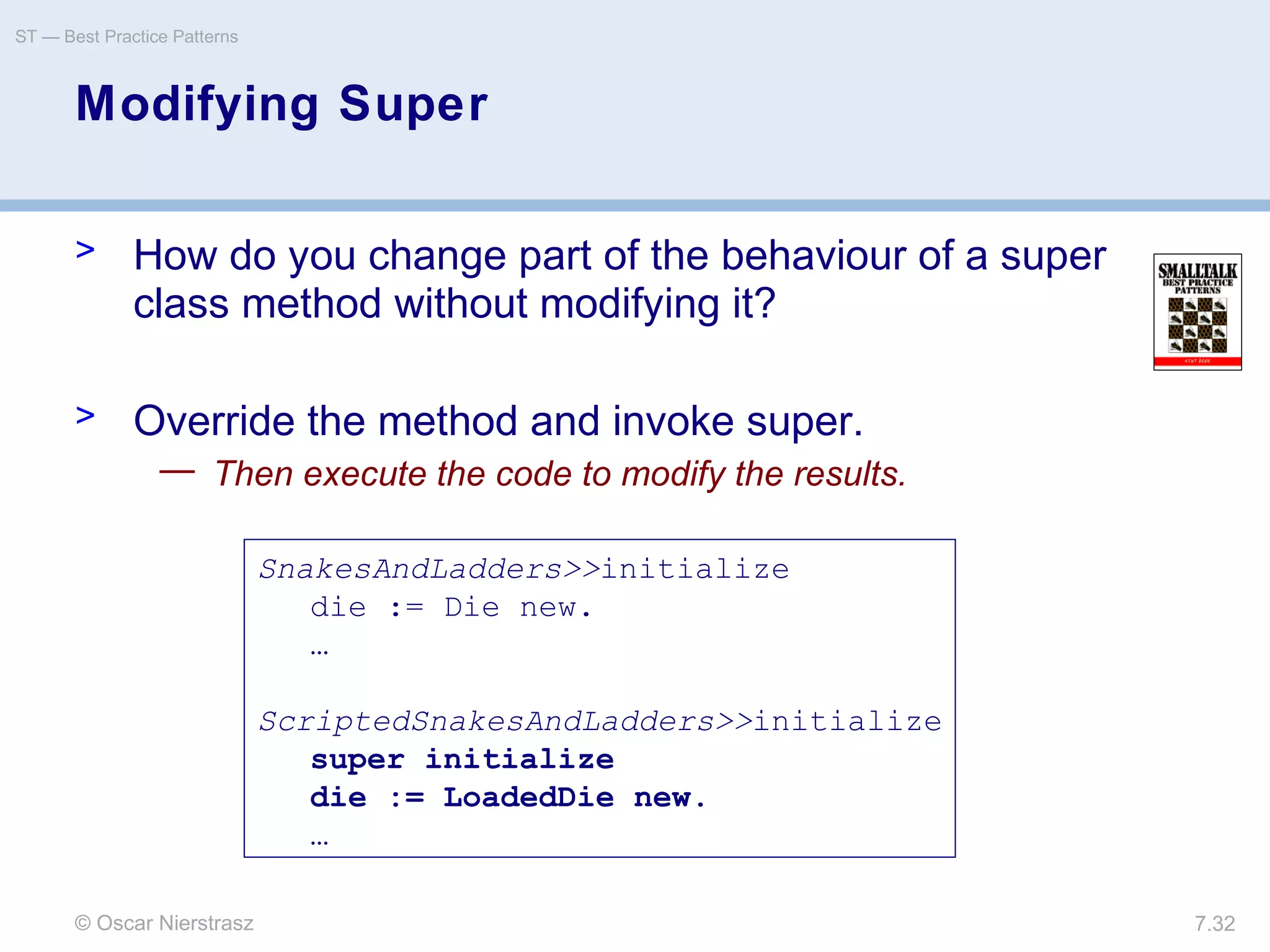 © Oscar Nierstrasz
ST — Best Practice Patterns
7.32
Modifying Super
> How do you change part of the behaviour of a super
class method without modifying it?
> Override the method and invoke super.
— Then execute the code to modify the results.
SnakesAndLadders>>initialize
die := Die new.
…
ScriptedSnakesAndLadders>>initialize
super initialize
die := LoadedDie new.
…
 