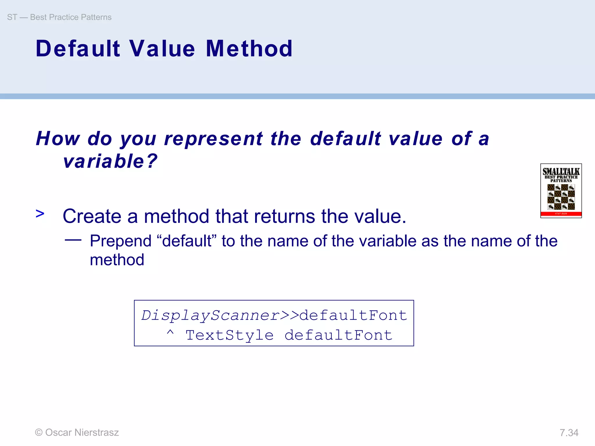 © Oscar Nierstrasz
ST — Best Practice Patterns
7.34
Default Value Method
How do you represent the default value of a
variable?
> Create a method that returns the value.
— Prepend “default” to the name of the variable as the name of the
method
DisplayScanner>>defaultFont
^ TextStyle defaultFont
 