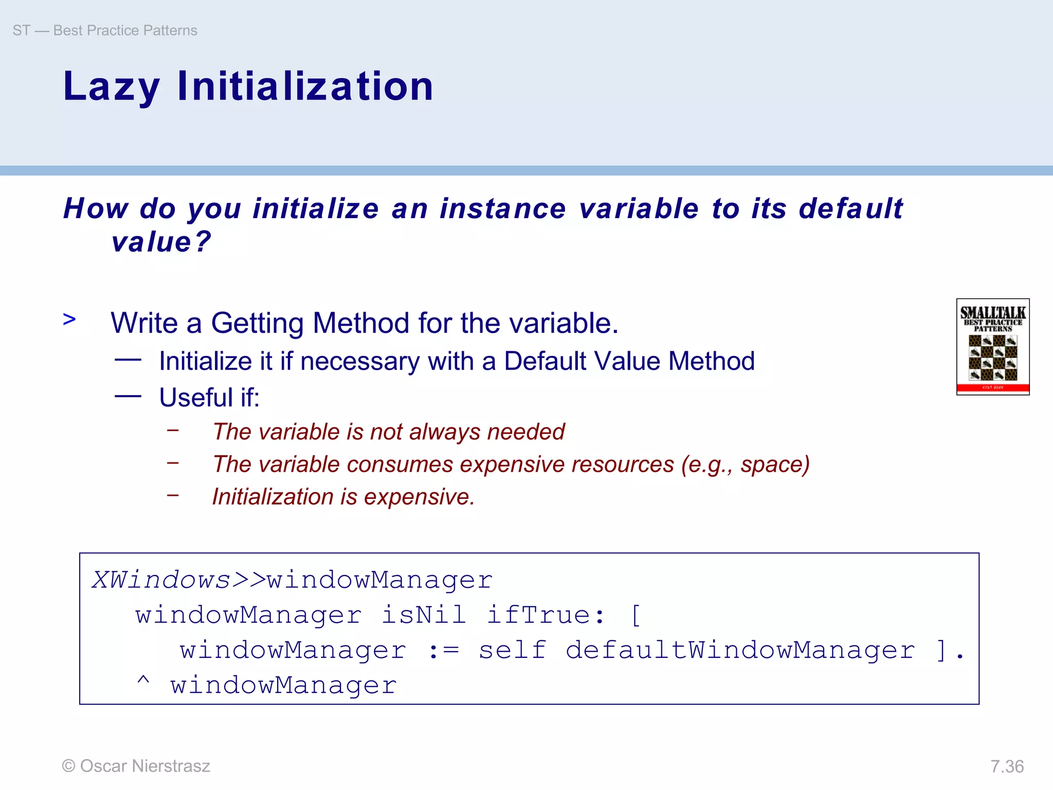 © Oscar Nierstrasz
ST — Best Practice Patterns
7.36
Lazy Initialization
How do you initialize an instance variable to its default
value?
> Write a Getting Method for the variable.
— Initialize it if necessary with a Default Value Method
— Useful if:
– The variable is not always needed
– The variable consumes expensive resources (e.g., space)
– Initialization is expensive.
XWindows>>windowManager
windowManager isNil ifTrue: [
windowManager := self defaultWindowManager ].
^ windowManager
 