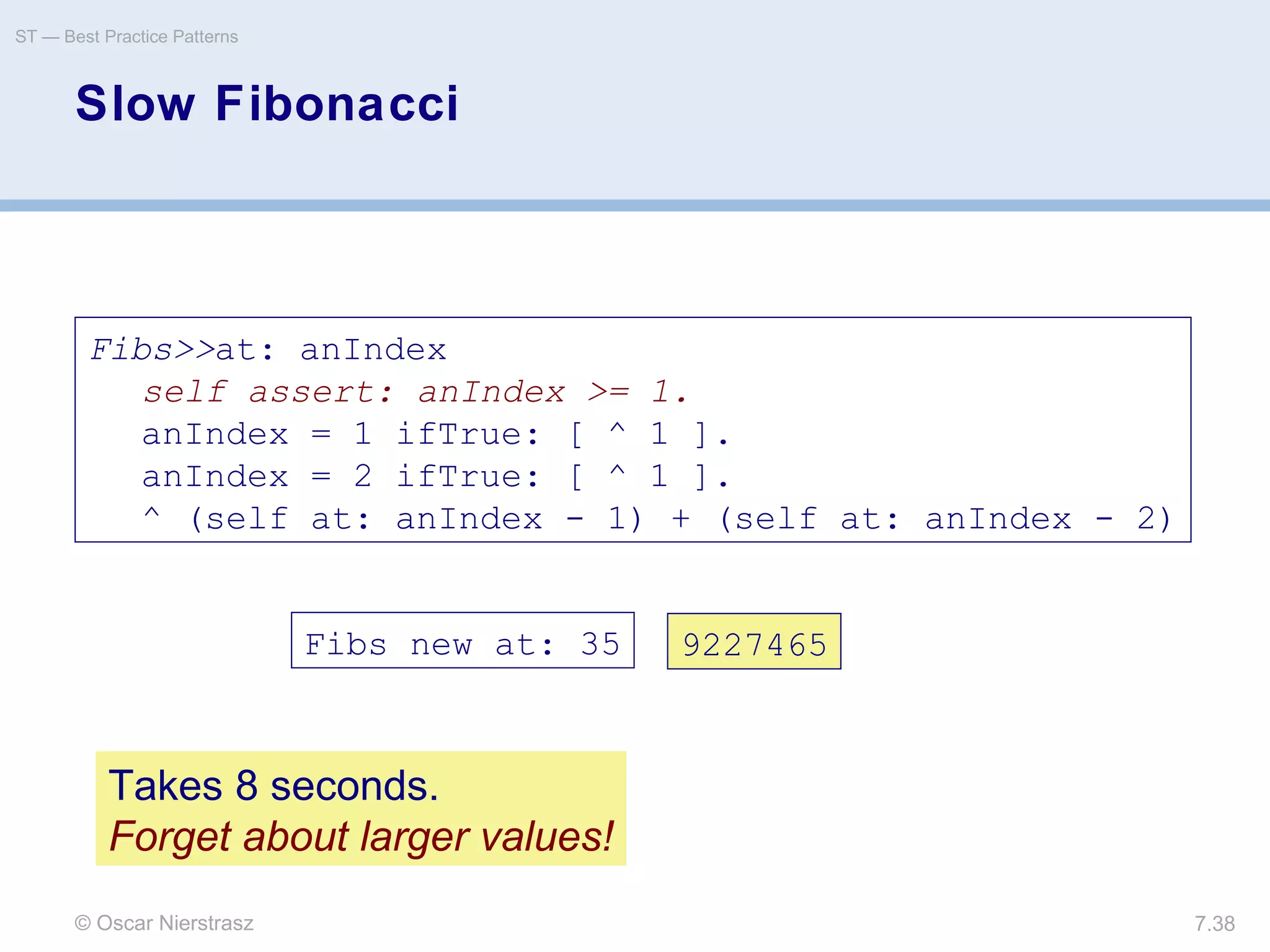 © Oscar Nierstrasz
ST — Best Practice Patterns
7.38
Slow Fibonacci
Fibs>>at: anIndex
self assert: anIndex >= 1.
anIndex = 1 ifTrue: [ ^ 1 ].
anIndex = 2 ifTrue: [ ^ 1 ].
^ (self at: anIndex - 1) + (self at: anIndex - 2)
Fibs new at: 35 9227465
Takes 8 seconds.
Forget about larger values!
 