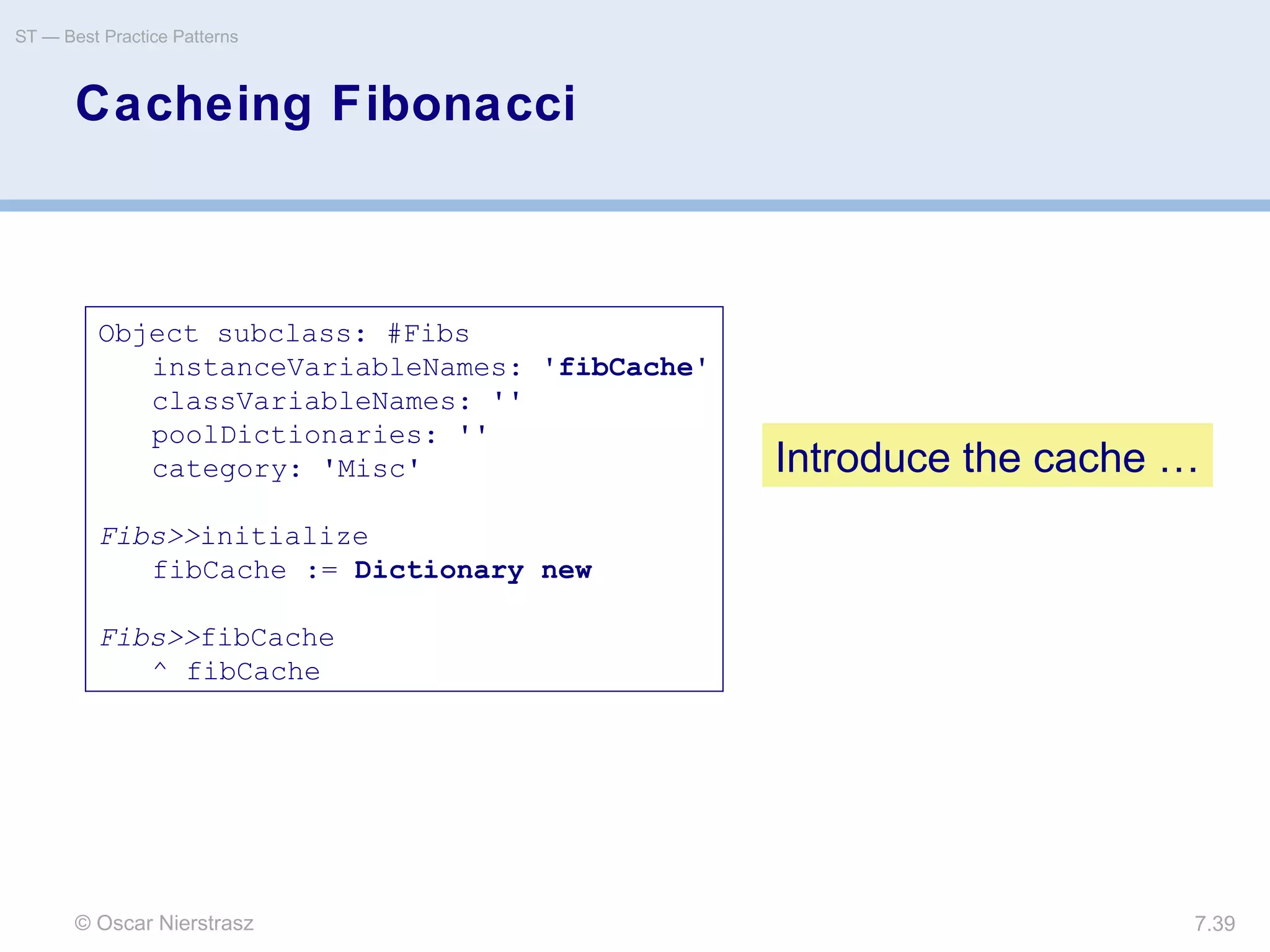 © Oscar Nierstrasz
ST — Best Practice Patterns
7.39
Cacheing Fibonacci
Object subclass: #Fibs
instanceVariableNames: 'fibCache'
classVariableNames: ''
poolDictionaries: ''
category: 'Misc'
Fibs>>initialize
fibCache := Dictionary new
Fibs>>fibCache
^ fibCache
Introduce the cache …
 
