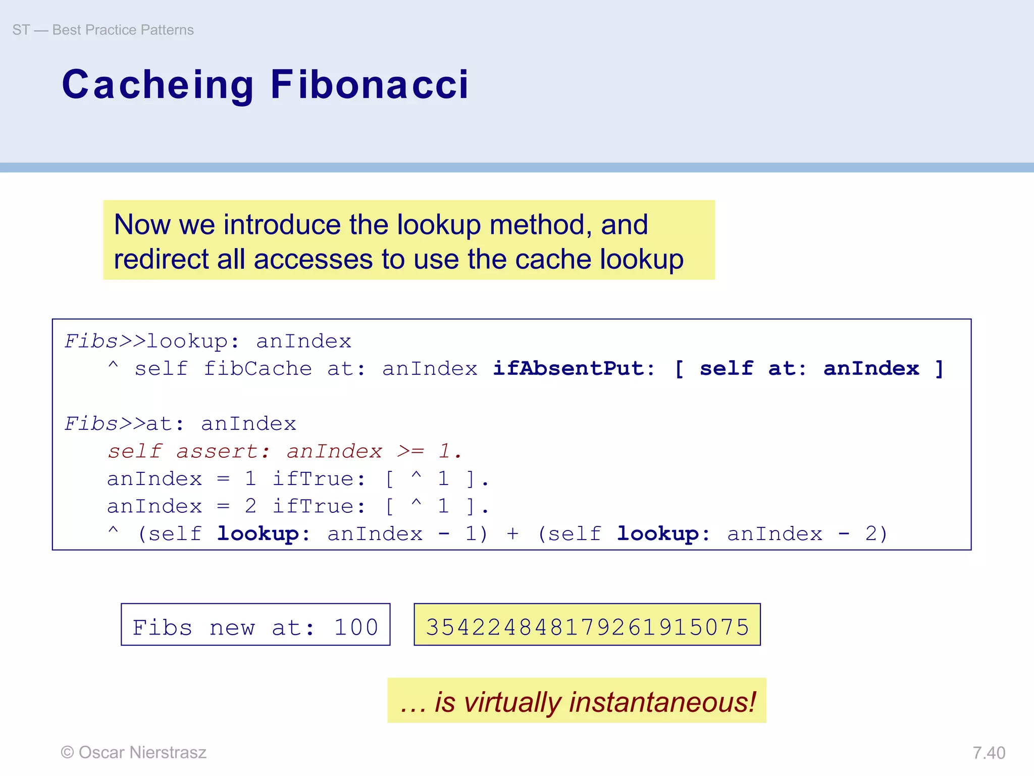 © Oscar Nierstrasz
ST — Best Practice Patterns
7.40
Cacheing Fibonacci
Fibs>>lookup: anIndex
^ self fibCache at: anIndex ifAbsentPut: [ self at: anIndex ]
Fibs>>at: anIndex
self assert: anIndex >= 1.
anIndex = 1 ifTrue: [ ^ 1 ].
anIndex = 2 ifTrue: [ ^ 1 ].
^ (self lookup: anIndex - 1) + (self lookup: anIndex - 2)
Now we introduce the lookup method, and
redirect all accesses to use the cache lookup
Fibs new at: 100 354224848179261915075
… is virtually instantaneous!
 