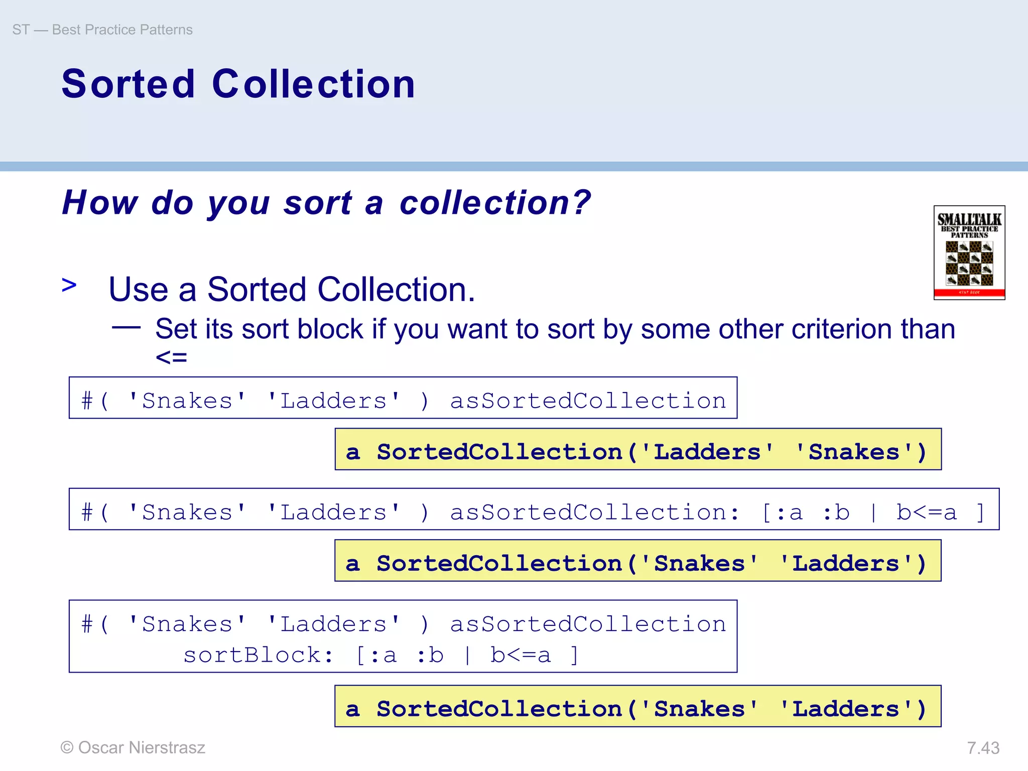 © Oscar Nierstrasz
ST — Best Practice Patterns
7.43
Sorted Collection
How do you sort a collection?
> Use a Sorted Collection.
— Set its sort block if you want to sort by some other criterion than
<=
#( 'Snakes' 'Ladders' ) asSortedCollection
a SortedCollection('Snakes' 'Ladders')
#( 'Snakes' 'Ladders' ) asSortedCollection: [:a :b | b<=a ]
a SortedCollection('Ladders' 'Snakes')
a SortedCollection('Snakes' 'Ladders')
#( 'Snakes' 'Ladders' ) asSortedCollection
sortBlock: [:a :b | b<=a ]
 
