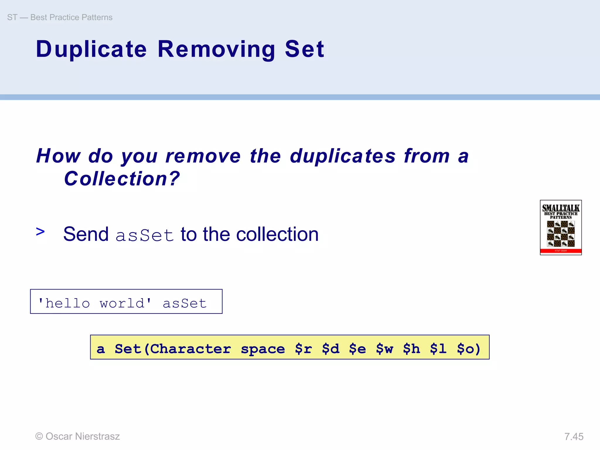© Oscar Nierstrasz
ST — Best Practice Patterns
7.45
Duplicate Removing Set
How do you remove the duplicates from a
Collection?
> Send asSet to the collection
'hello world' asSet
a Set(Character space $r $d $e $w $h $l $o)
 