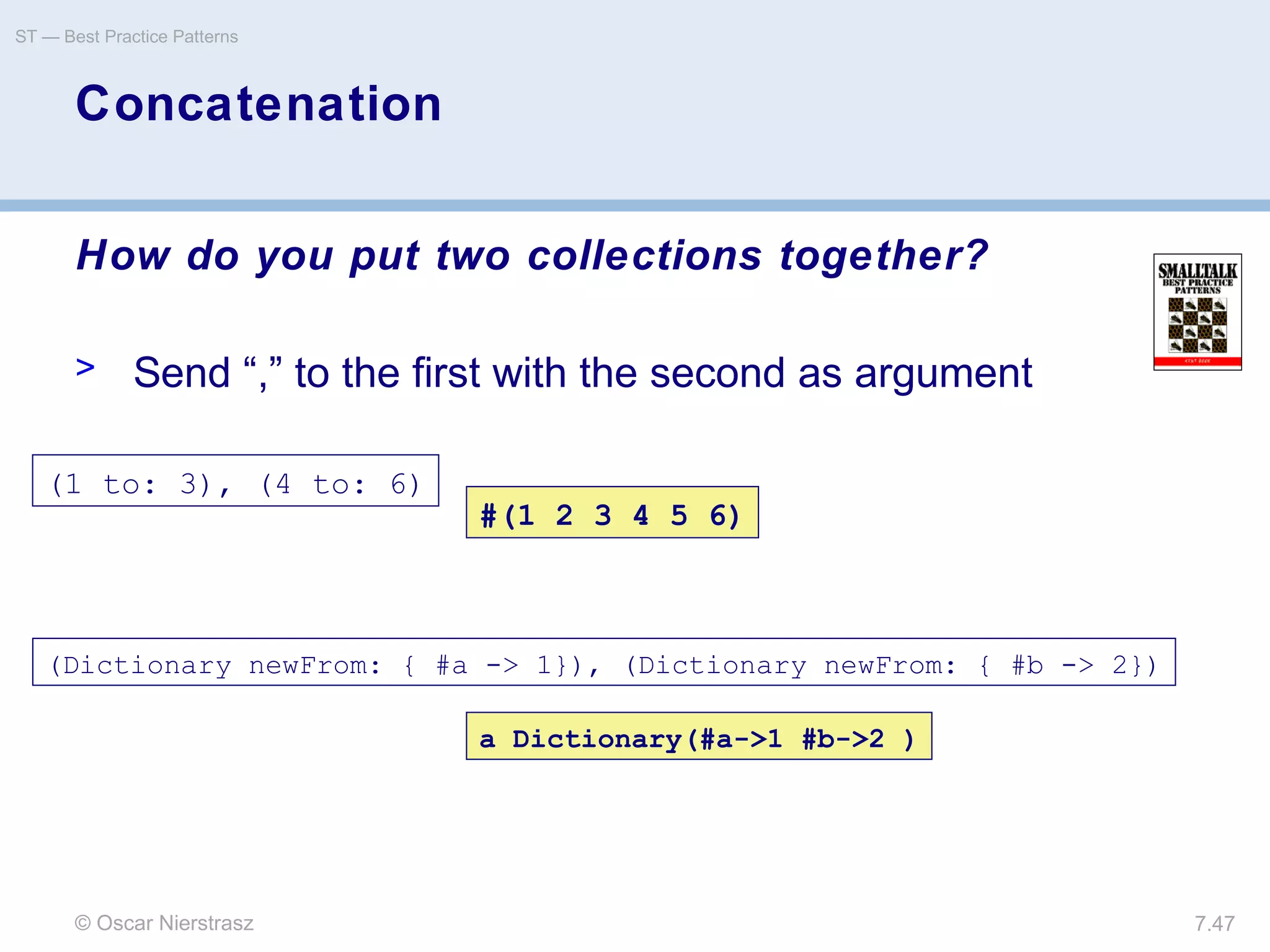 © Oscar Nierstrasz
ST — Best Practice Patterns
7.47
Concatenation
How do you put two collections together?
> Send “,” to the first with the second as argument
(1 to: 3), (4 to: 6)
a Dictionary(#a->1 #b->2 )
(Dictionary newFrom: { #a -> 1}), (Dictionary newFrom: { #b -> 2})
#(1 2 3 4 5 6)
 