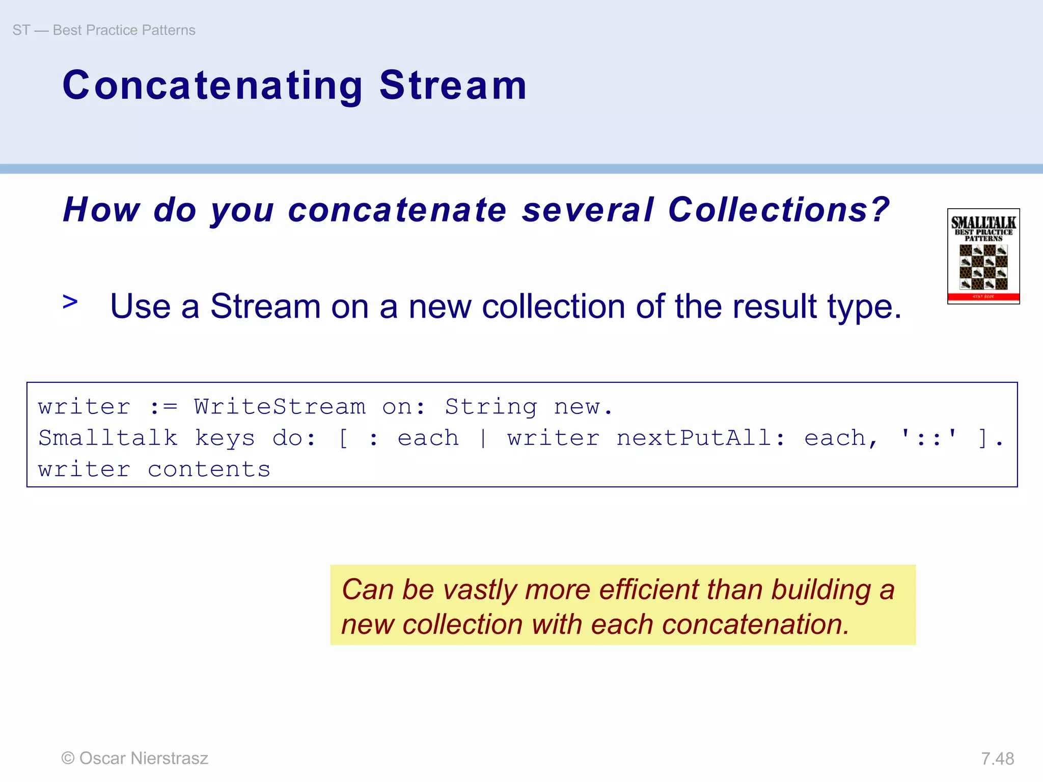 © Oscar Nierstrasz
ST — Best Practice Patterns
7.48
Concatenating Stream
How do you concatenate several Collections?
> Use a Stream on a new collection of the result type.
writer := WriteStream on: String new.
Smalltalk keys do: [ : each | writer nextPutAll: each, '::' ].
writer contents
Can be vastly more efficient than building a
new collection with each concatenation.
 