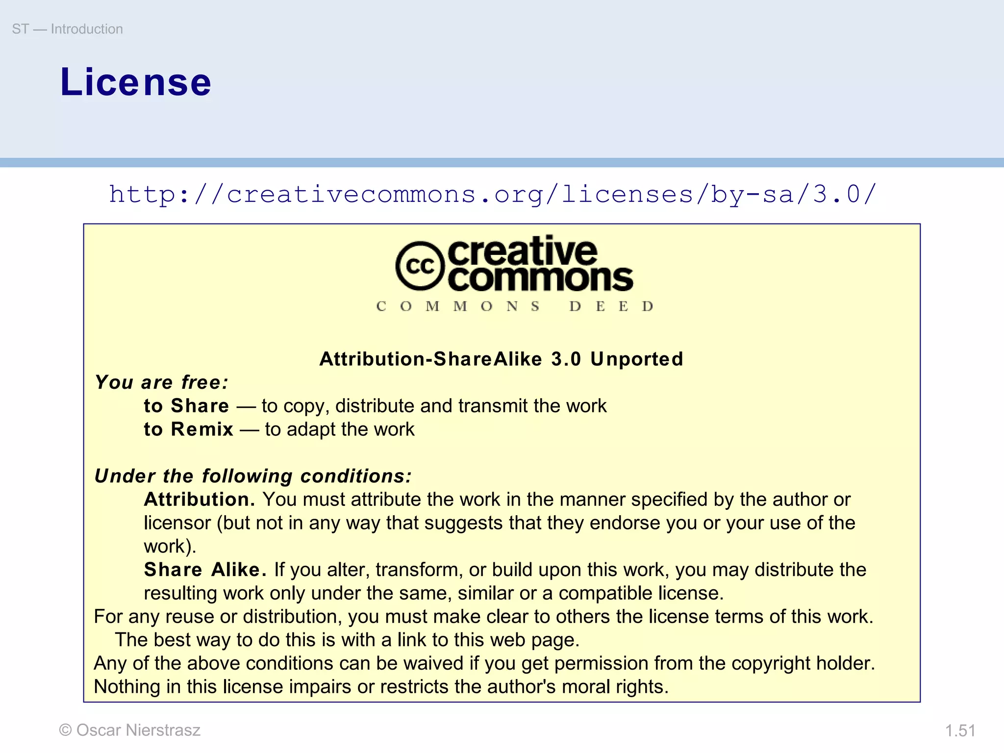 © Oscar Nierstrasz
ST — Introduction
1.51
Attribution-ShareAlike 3.0 Unported
You are free:
to Share — to copy, distribute and transmit the work
to Remix — to adapt the work
Under the following conditions:
Attribution. You must attribute the work in the manner specified by the author or
licensor (but not in any way that suggests that they endorse you or your use of the
work).
Share Alike. If you alter, transform, or build upon this work, you may distribute the
resulting work only under the same, similar or a compatible license.
For any reuse or distribution, you must make clear to others the license terms of this work.
The best way to do this is with a link to this web page.
Any of the above conditions can be waived if you get permission from the copyright holder.
Nothing in this license impairs or restricts the author's moral rights.
License
http://creativecommons.org/licenses/by-sa/3.0/
 
