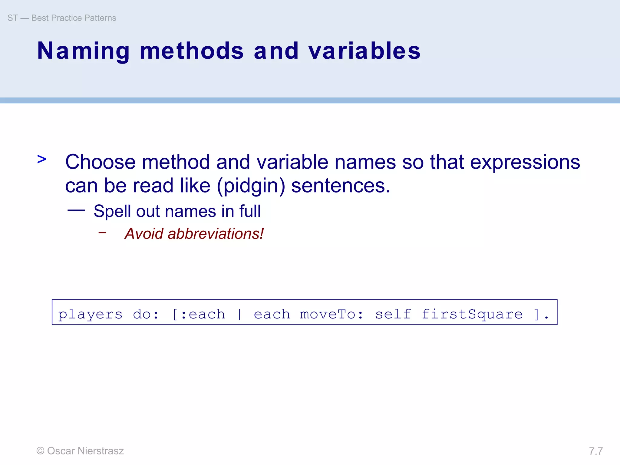 © Oscar Nierstrasz
ST — Best Practice Patterns
7.7
Naming methods and variables
> Choose method and variable names so that expressions
can be read like (pidgin) sentences.
— Spell out names in full
– Avoid abbreviations!
players do: [:each | each moveTo: self firstSquare ].
 