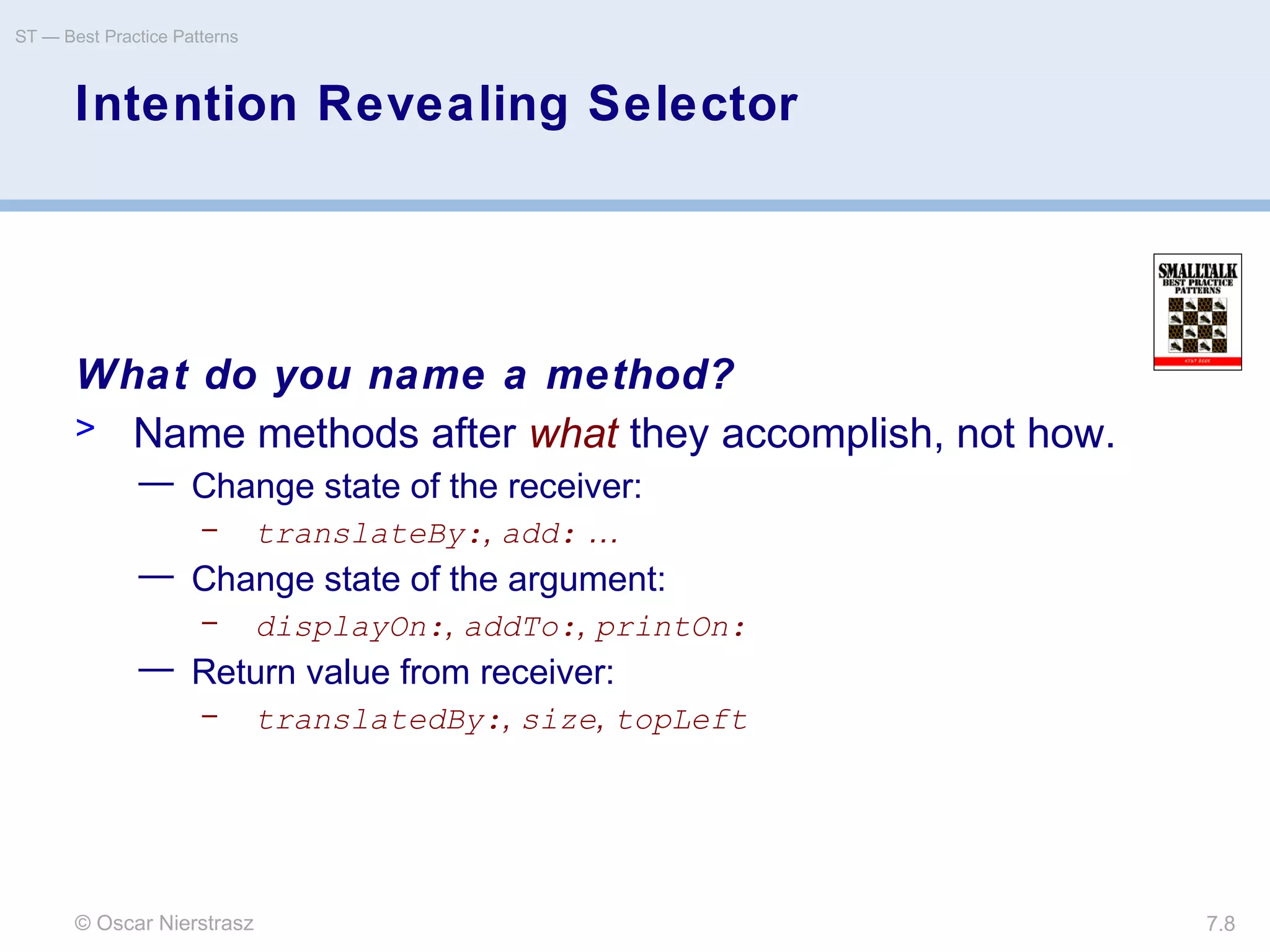 © Oscar Nierstrasz
ST — Best Practice Patterns
7.8
Intention Revealing Selector
What do you name a method?
> Name methods after what they accomplish, not how.
— Change state of the receiver:
– translateBy:, add: …
— Change state of the argument:
– displayOn:, addTo:, printOn:
— Return value from receiver:
– translatedBy:, size, topLeft
 