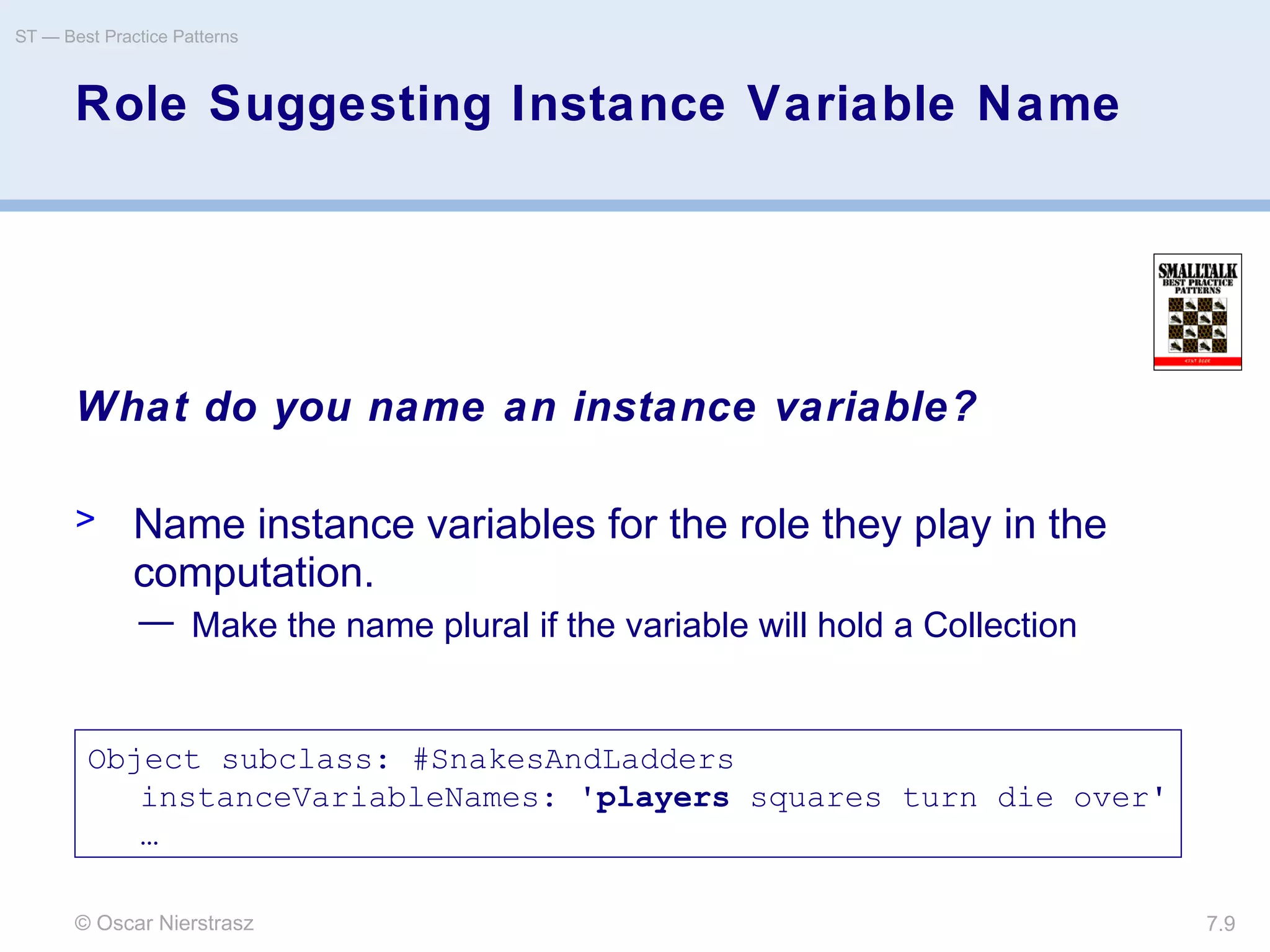 © Oscar Nierstrasz
ST — Best Practice Patterns
7.9
Role Suggesting Instance Variable Name
What do you name an instance variable?
> Name instance variables for the role they play in the
computation.
— Make the name plural if the variable will hold a Collection
Object subclass: #SnakesAndLadders
instanceVariableNames: 'players squares turn die over'
…
 