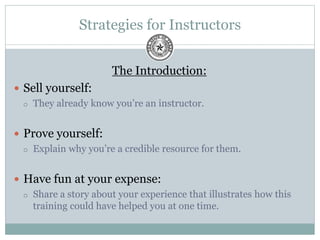 Strategies for Instructors
The Introduction:
 Sell yourself:
 They already know you’re an instructor.
 Prove yourself:
 Explain why you’re a credible resource for them.
 Have fun at your expense:
 Share a story about your experience that illustrates how this
training could have helped you at one time.
 