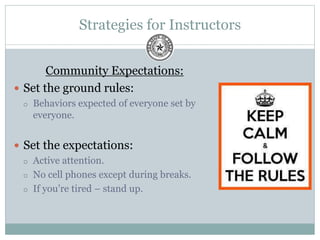 Strategies for Instructors
Community Expectations:
 Set the ground rules:
 Behaviors expected of everyone set by
everyone.
 Set the expectations:
 Active attention.
 No cell phones except during breaks.
 If you’re tired – stand up.
 