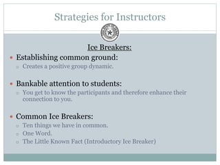 Strategies for Instructors
Ice Breakers:
 Establishing common ground:
 Creates a positive group dynamic.
 Bankable attention to students:
 You get to know the participants and therefore enhance their
connection to you.
 Common Ice Breakers:
 Ten things we have in common.
 One Word.
 The Little Known Fact (Introductory Ice Breaker)
 