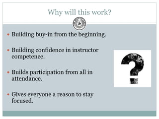 Why will this work?
 Building buy-in from the beginning.
 Building confidence in instructor
competence.
 Builds participation from all in
attendance.
 Gives everyone a reason to stay
focused.
 