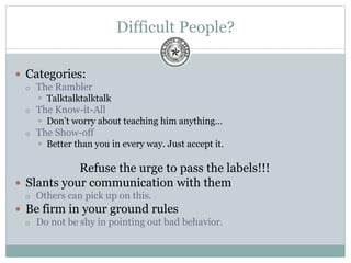 Difficult People?
 Categories:
 The Rambler
 Talktalktalktalk
 The Know-it-All
 Don’t worry about teaching him anything…
 The Show-off
 Better than you in every way. Just accept it.
Refuse the urge to pass the labels!!!
 Slants your communication with them
 Others can pick up on this.
 Be firm in your ground rules
 Do not be shy in pointing out bad behavior.
 