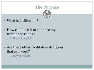 The Purpose
 What is facilitation?
 How can I use it to enhance my
training sessions?
 And will it work?
 Are there other facilitative strategies
that can work?
 Glad you asked!
 