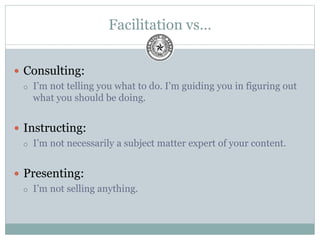 Facilitation vs…
 Consulting:
 I’m not telling you what to do. I’m guiding you in figuring out
what you should be doing.
 Instructing:
 I’m not necessarily a subject matter expert of your content.
 Presenting:
 I’m not selling anything.
 
