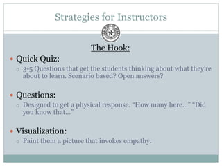 Strategies for Instructors
The Hook:
 Quick Quiz:
 3-5 Questions that get the students thinking about what they’re
about to learn. Scenario based? Open answers?
 Questions:
 Designed to get a physical response. “How many here…” “Did
you know that…”
 Visualization:
 Paint them a picture that invokes empathy.
 